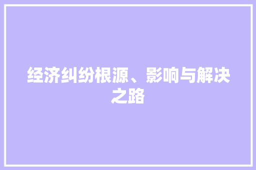 经济纠纷根源、影响与解决之路 经济纠纷根源、影响与解决之路