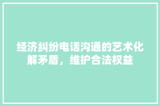 经济纠纷电话沟通的艺术化解矛盾,维护合法权益 经济纠纷电话沟通的艺术化解矛盾,维护合法权益