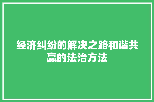 经济纠纷的解决之路和谐共赢的法治方法 经济纠纷的解决之路和谐共赢的法治方法