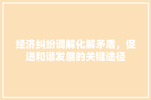 经济纠纷调解化解矛盾,促进和谐发展的关键途径 经济纠纷调解化解矛盾,促进和谐发展的关键途径