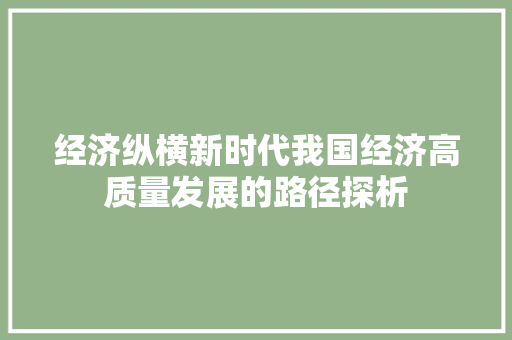 经济纵横新时代我国经济高质量发展的路径探析 经济纵横新时代我国经济高质量发展的路径探析