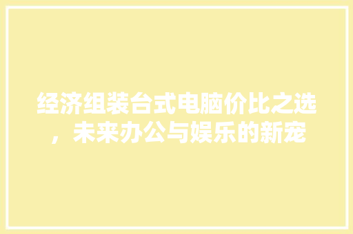 经济组装台式电脑价比之选,未来办公与娱乐的新宠 经济组装台式电脑价比之选,未来办公与娱乐的新宠