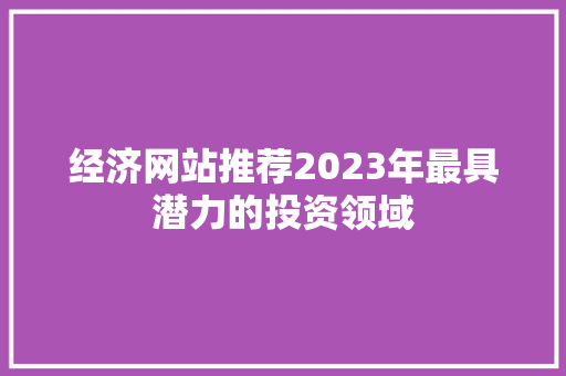 经济网站推荐2023年最具潜力的投资领域 经济网站推荐2023年最具潜力的投资领域