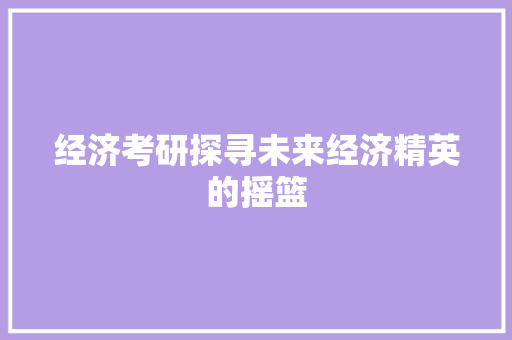经济考研探寻未来经济精英的摇篮 经济考研探寻未来经济精英的摇篮