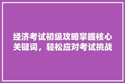 经济考试初级攻略掌握核心关键词,轻松应对考试挑战 经济考试初级攻略掌握核心关键词,轻松应对考试挑战