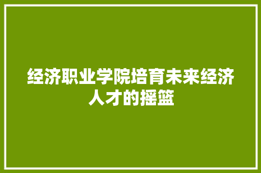 经济职业学院培育未来经济人才的摇篮 经济职业学院培育未来经济人才的摇篮