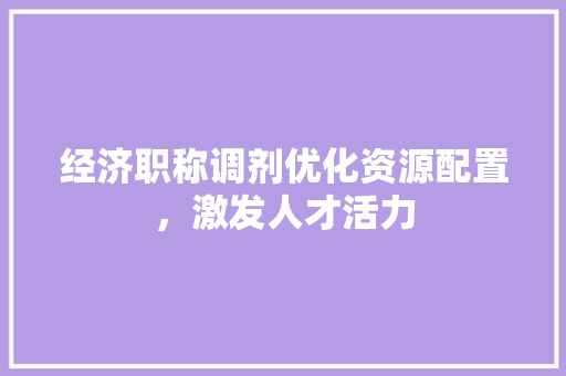 经济职称调剂优化资源配置,激发人才活力 经济职称调剂优化资源配置,激发人才活力