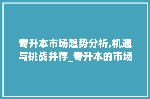 专升本市场趋势分析,机遇与挑战并存_专升本的市场趋势是什么 专升本市场趋势分析,机遇与挑战并存_专升本的市场趋势是什么