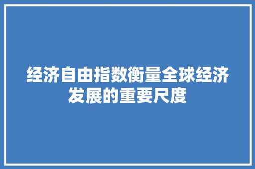 经济自由指数衡量全球经济发展的重要尺度 经济自由指数衡量全球经济发展的重要尺度