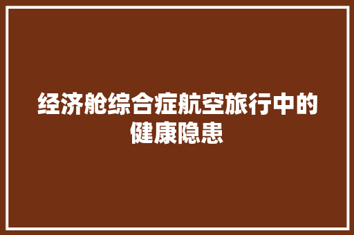 经济舱综合症航空旅行中的健康隐患 经济舱综合症航空旅行中的健康隐患