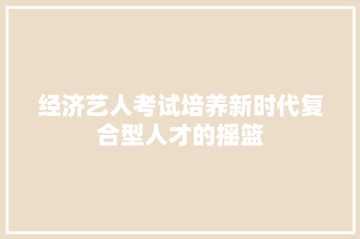 经济艺人考试培养新时代复合型人才的摇篮 经济艺人考试培养新时代复合型人才的摇篮
