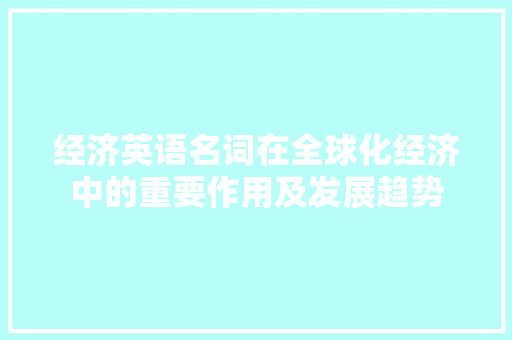 经济英语名词在全球化经济中的重要作用及发展趋势 经济英语名词在全球化经济中的重要作用及发展趋势