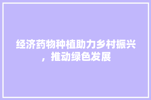 经济药物种植助力乡村振兴,推动绿色发展 经济药物种植助力乡村振兴,推动绿色发展