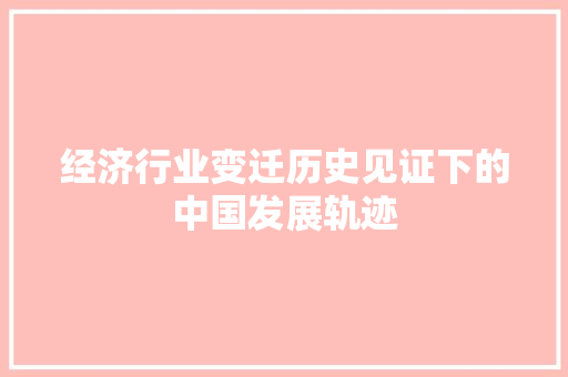 经济行业变迁历史见证下的中国发展轨迹 经济行业变迁历史见证下的中国发展轨迹