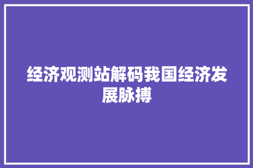 经济观测站解码我国经济发展脉搏 经济观测站解码我国经济发展脉搏