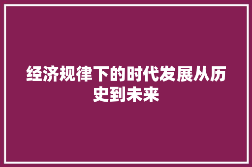 经济规律下的时代发展从历史到未来 经济规律下的时代发展从历史到未来