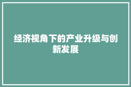 经济视角下的产业升级与创新发展 经济视角下的产业升级与创新发展