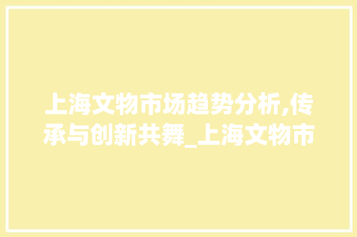 上海文物市场趋势分析,传承与创新共舞_上海文物市场趋势分析 上海文物市场趋势分析,传承与创新共舞_上海文物市场趋势分析