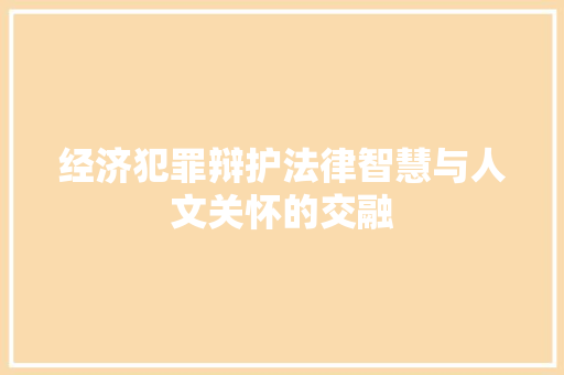 经济犯罪辩护法律智慧与人文关怀的交融 经济犯罪辩护法律智慧与人文关怀的交融