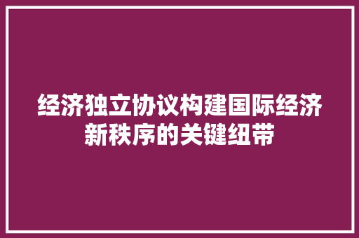 经济独立协议构建国际经济新秩序的关键纽带