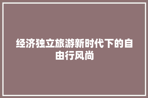 经济独立旅游新时代下的自由行风尚 经济独立旅游新时代下的自由行风尚