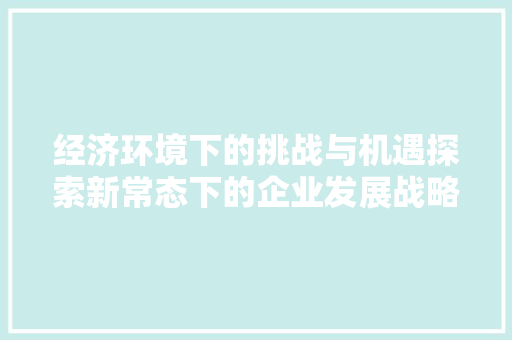 经济环境下的挑战与机遇探索新常态下的企业发展战略 经济环境下的挑战与机遇探索新常态下的企业发展战略