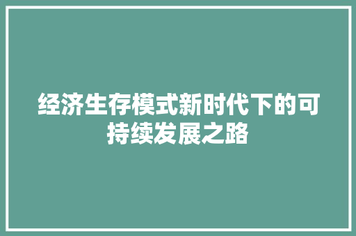 经济生存模式新时代下的可持续发展之路 经济生存模式新时代下的可持续发展之路