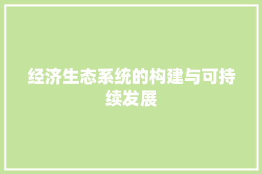经济生态系统的构建与可持续发展 经济生态系统的构建与可持续发展