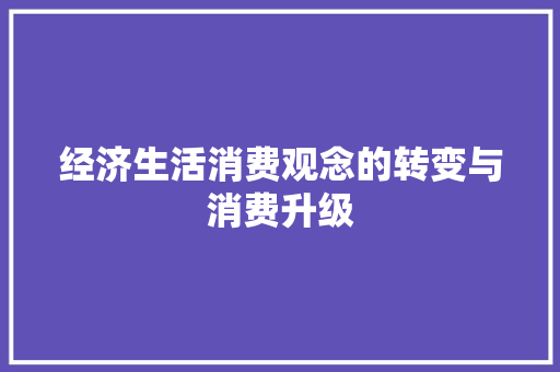 经济生活消费观念的转变与消费升级 经济生活消费观念的转变与消费升级