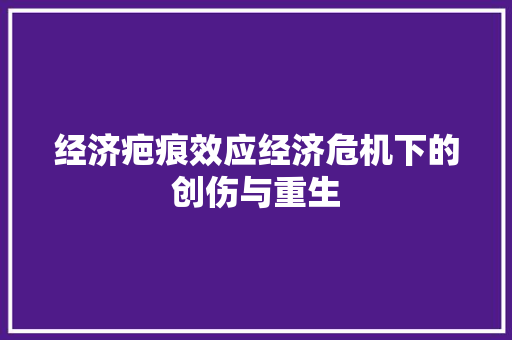 经济疤痕效应经济危机下的创伤与重生 经济疤痕效应经济危机下的创伤与重生