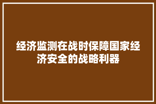 经济监测在战时保障国家经济安全的战略利器 经济监测在战时保障国家经济安全的战略利器
