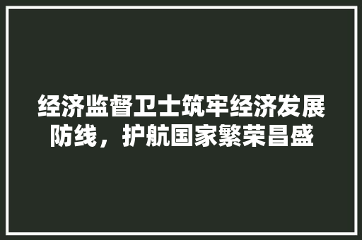 经济监督卫士筑牢经济发展防线,护航国家繁荣昌盛 经济监督卫士筑牢经济发展防线,护航国家繁荣昌盛