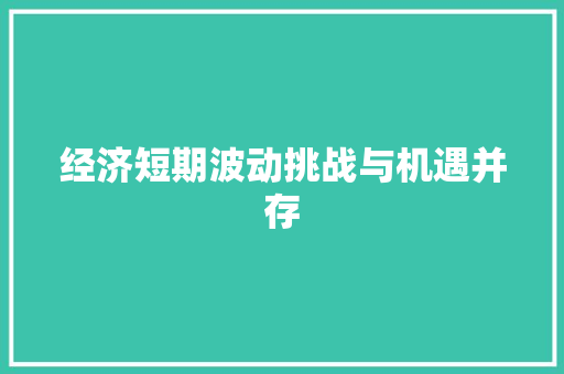 经济短期波动挑战与机遇并存 经济短期波动挑战与机遇并存