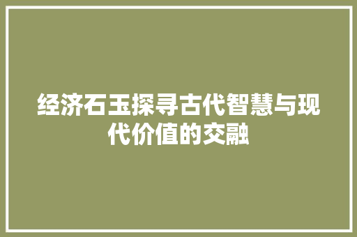 经济石玉探寻古代智慧与现代价值的交融 经济石玉探寻古代智慧与现代价值的交融