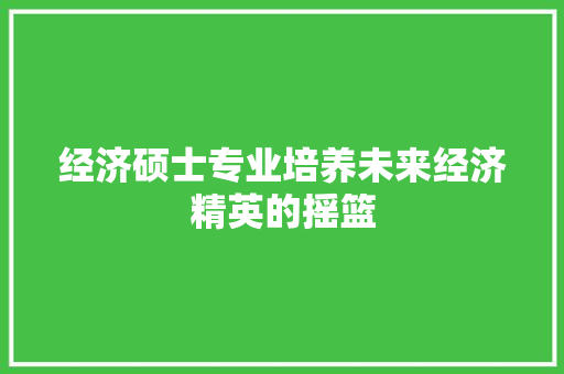 经济硕士专业培养未来经济精英的摇篮 经济硕士专业培养未来经济精英的摇篮