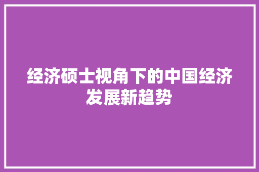 经济硕士视角下的中国经济发展新趋势 经济硕士视角下的中国经济发展新趋势
