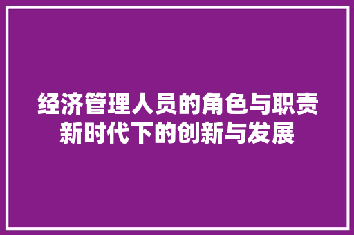 经济管理人员的角色与职责新时代下的创新与发展 经济管理人员的角色与职责新时代下的创新与发展