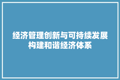 经济管理创新与可持续发展构建和谐经济体系 经济管理创新与可持续发展构建和谐经济体系