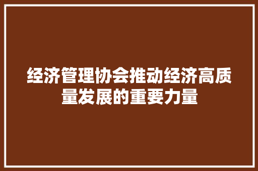 经济管理协会推动经济高质量发展的重要力量 经济管理协会推动经济高质量发展的重要力量