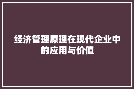 经济管理原理在现代企业中的应用与价值 经济管理原理在现代企业中的应用与价值