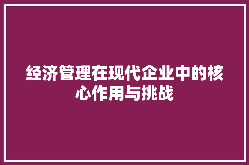 经济管理在现代企业中的核心作用与挑战 经济管理在现代企业中的核心作用与挑战