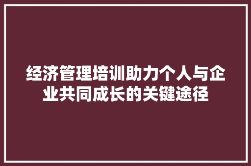 经济管理培训助力个人与企业共同成长的关键途径 经济管理培训助力个人与企业共同成长的关键途径