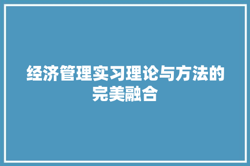 经济管理实习理论与方法的完美融合 经济管理实习理论与方法的完美融合