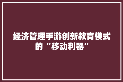 经济管理手游创新教育模式的“移动利器” 经济管理手游创新教育模式的“移动利器”