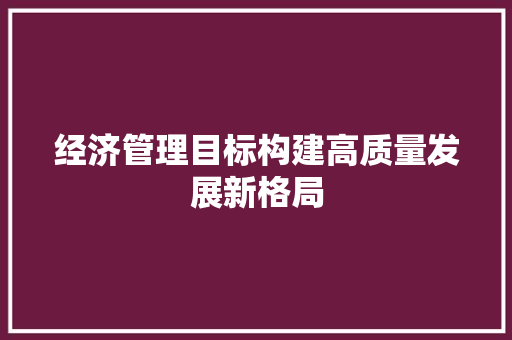 经济管理目标构建高质量发展新格局 经济管理目标构建高质量发展新格局