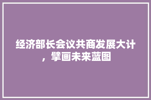 经济部长会议共商发展大计,擘画未来蓝图 经济部长会议共商发展大计,擘画未来蓝图