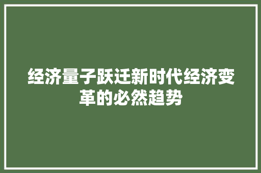 经济量子跃迁新时代经济变革的必然趋势 经济量子跃迁新时代经济变革的必然趋势