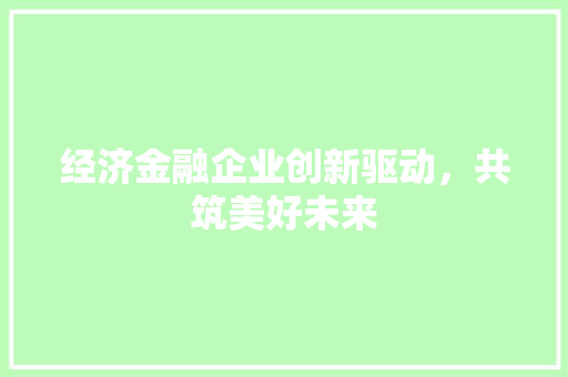 经济金融企业创新驱动,共筑美好未来 经济金融企业创新驱动,共筑美好未来