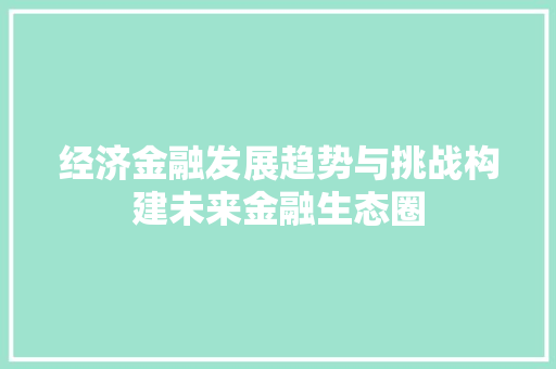 经济金融发展趋势与挑战构建未来金融生态圈 经济金融发展趋势与挑战构建未来金融生态圈