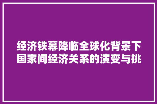 经济铁幕降临全球化背景下国家间经济关系的演变与挑战 经济铁幕降临全球化背景下国家间经济关系的演变与挑战
